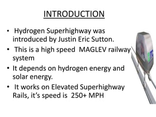 INTRODUCTION
• Hydrogen Superhighway was
  introduced by Justin Eric Sutton.
• This is a high speed MAGLEV railway
  system
• It depends on hydrogen energy and
  solar energy.
• It works on Elevated Superhighway
  Rails, it’s speed is 250+ MPH
 