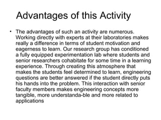 Advantages of this Activity
? The advantages of such an activity are numerous.
  Working directly with experts at their laboratories makes
  really a difference in terms of student motivation and
  eagerness to learn. Our research group has conditioned
  a fully equipped experimentation lab where students and
  senior researchers cohabitate for some time in a learning
  experience. Through creating this atmosphere that
  makes the students feel determined to learn, engineering
  questions are better answered if the student directly puts
  his hands into the problem. This interaction with senior
  faculty members makes engineering concepts more
  tangible, more understanda-ble and more related to
  applications
 