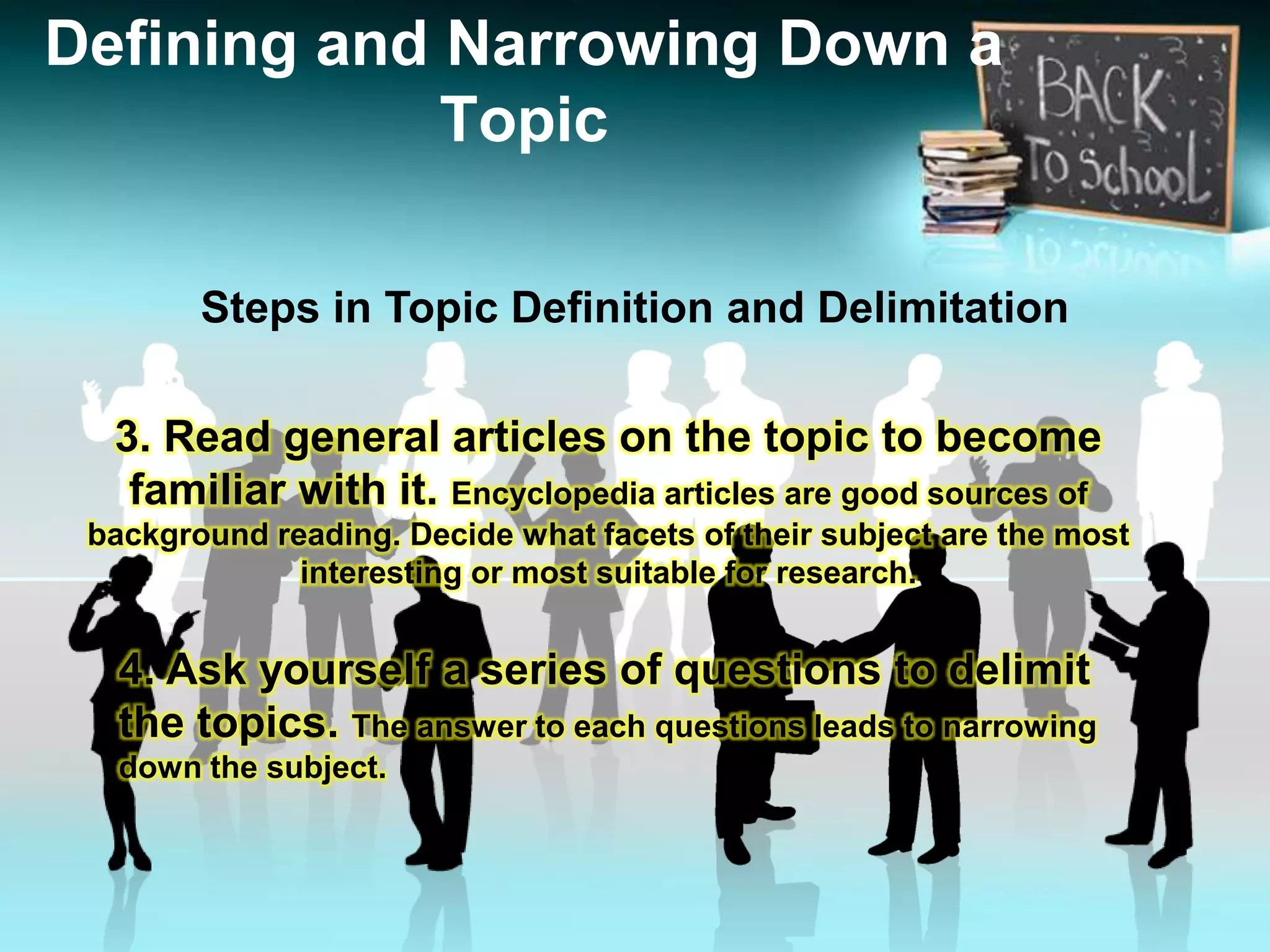 Steps in Topic Definition and Delimitation
Defining and Narrowing Down a
Topic
3. Read general articles on the topic to become
familiar with it. Encyclopedia articles are good sources of
background reading. Decide what facets of their subject are the most
interesting or most suitable for research.
4. Ask yourself a series of questions to delimit
the topics. The answer to each questions leads to narrowing
down the subject.
 