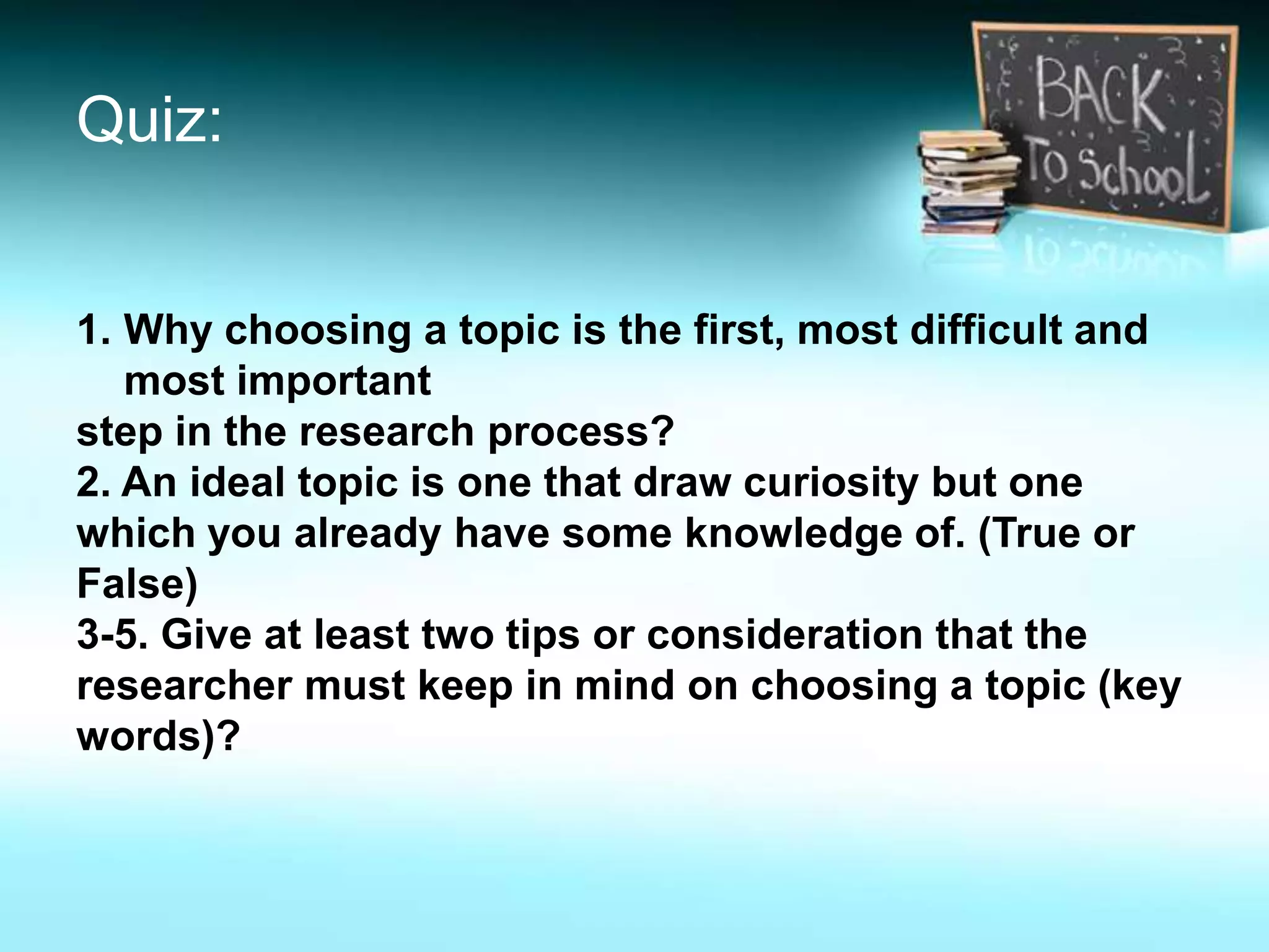 Quiz:
1. Why choosing a topic is the first, most difficult and
most important
step in the research process?
2. An ideal topic is one that draw curiosity but one
which you already have some knowledge of. (True or
False)
3-5. Give at least two tips or consideration that the
researcher must keep in mind on choosing a topic (key
words)?
 