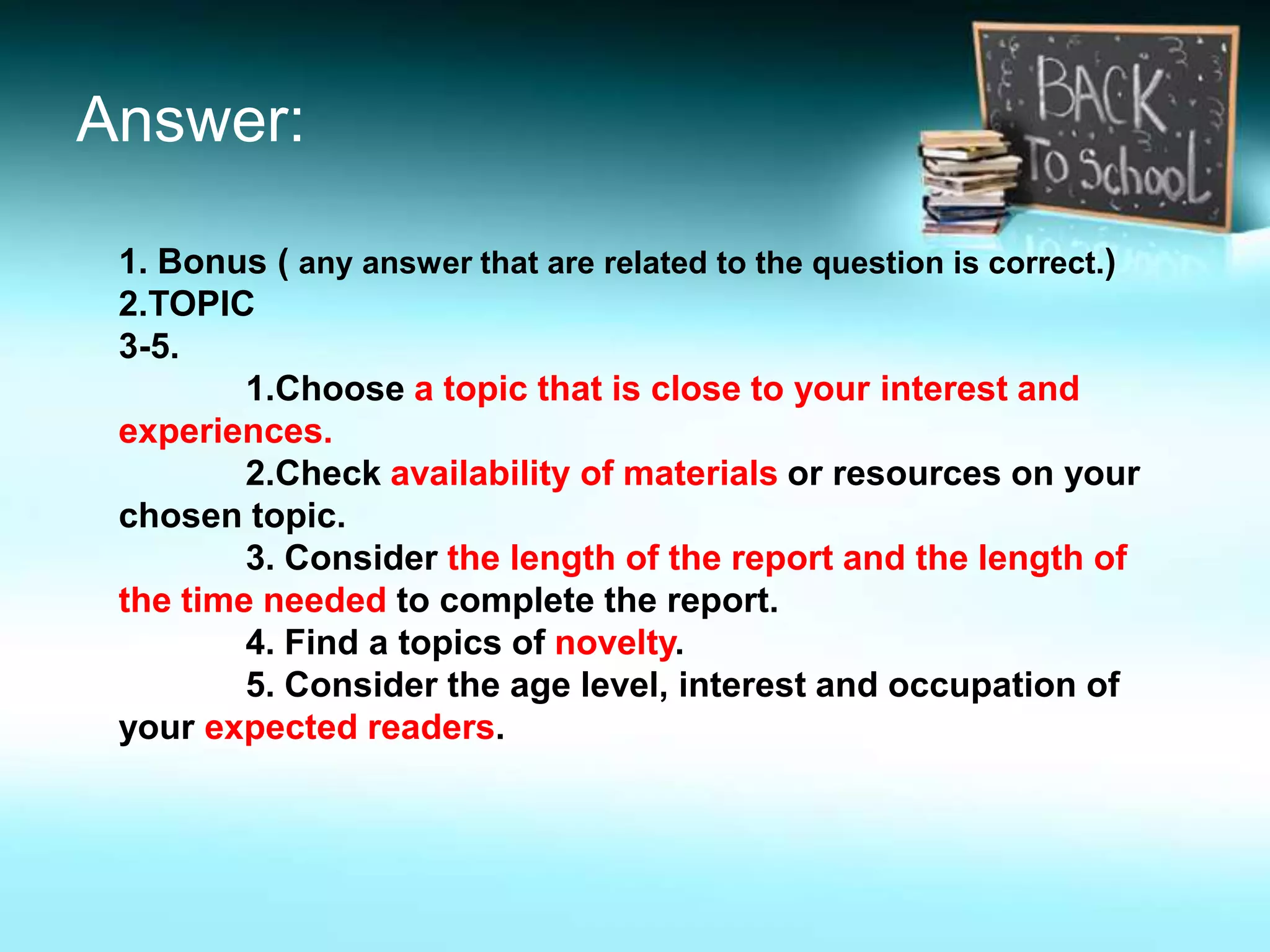 Answer:
1. Bonus ( any answer that are related to the question is correct.)
2.TOPIC
3-5.
1.Choose a topic that is close to your interest and
experiences.
2.Check availability of materials or resources on your
chosen topic.
3. Consider the length of the report and the length of
the time needed to complete the report.
4. Find a topics of novelty.
5. Consider the age level, interest and occupation of
your expected readers.
 