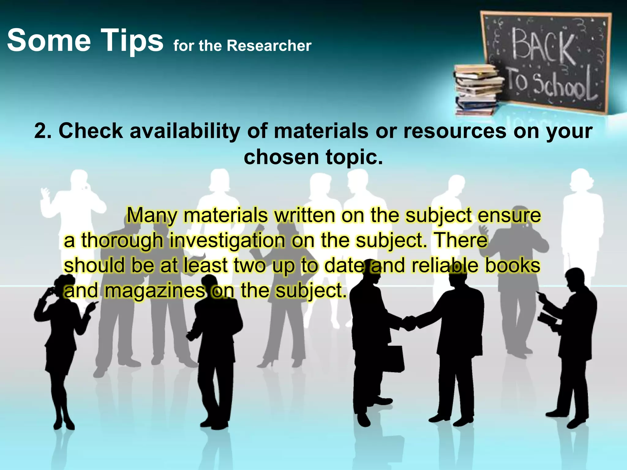2. Check availability of materials or resources on your
chosen topic.
Some Tips for the Researcher
Many materials written on the subject ensure
a thorough investigation on the subject. There
should be at least two up to date and reliable books
and magazines on the subject.
 