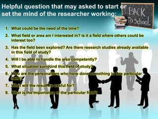 Helpful question that may asked to start or
set the mind of the researcher working:
1. What could be the need of the time?
2. What field or area am I interested in? is it a field where others could be
interest too?
3. Has the field been explored? Are there research studies already available
in this field of study?
4. Will I be able to handle the area competently?
5. What situation surround this field of study?
6. Who are the personalities who have done something in this particular
field?
7. What will the result be useful for?
8. What is the importance of the particular field?
 