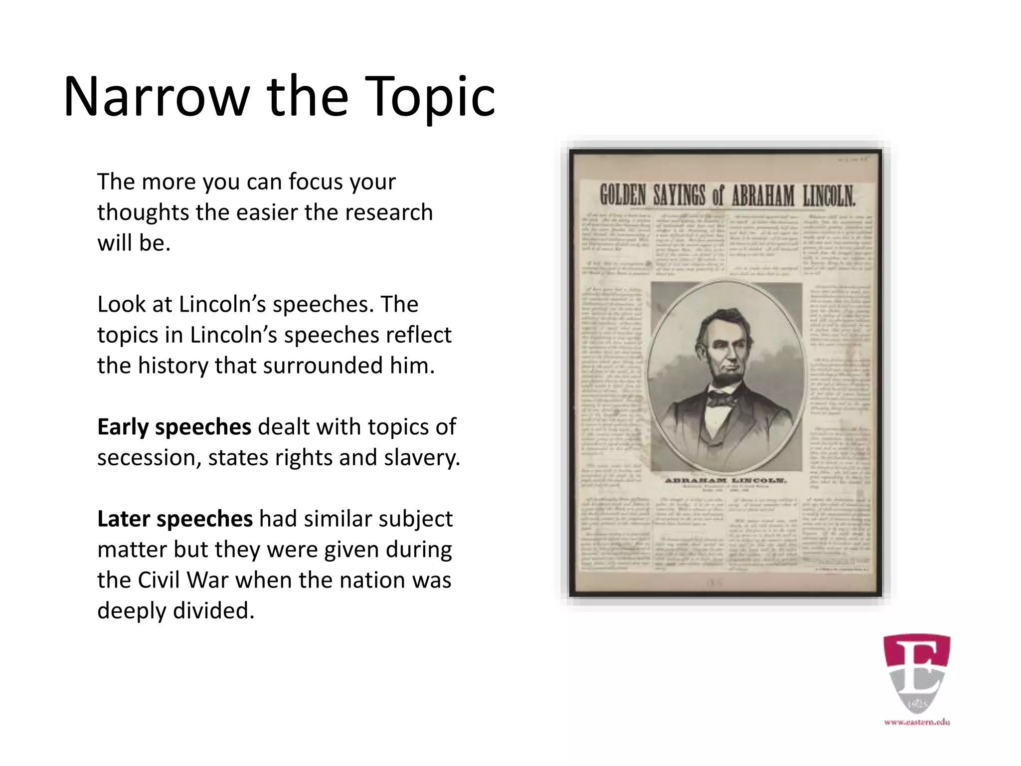 Narrow the Topic
The more you can focus your
thoughts the easier the research
will be.
Look at Lincoln’s speeches. The
topics in Lincoln’s speeches reflect
the history that surrounded him.
Early speeches dealt with topics of
secession, states rights and slavery.
Later speeches had similar subject
matter but they were given during
the Civil War when the nation was
deeply divided.
 