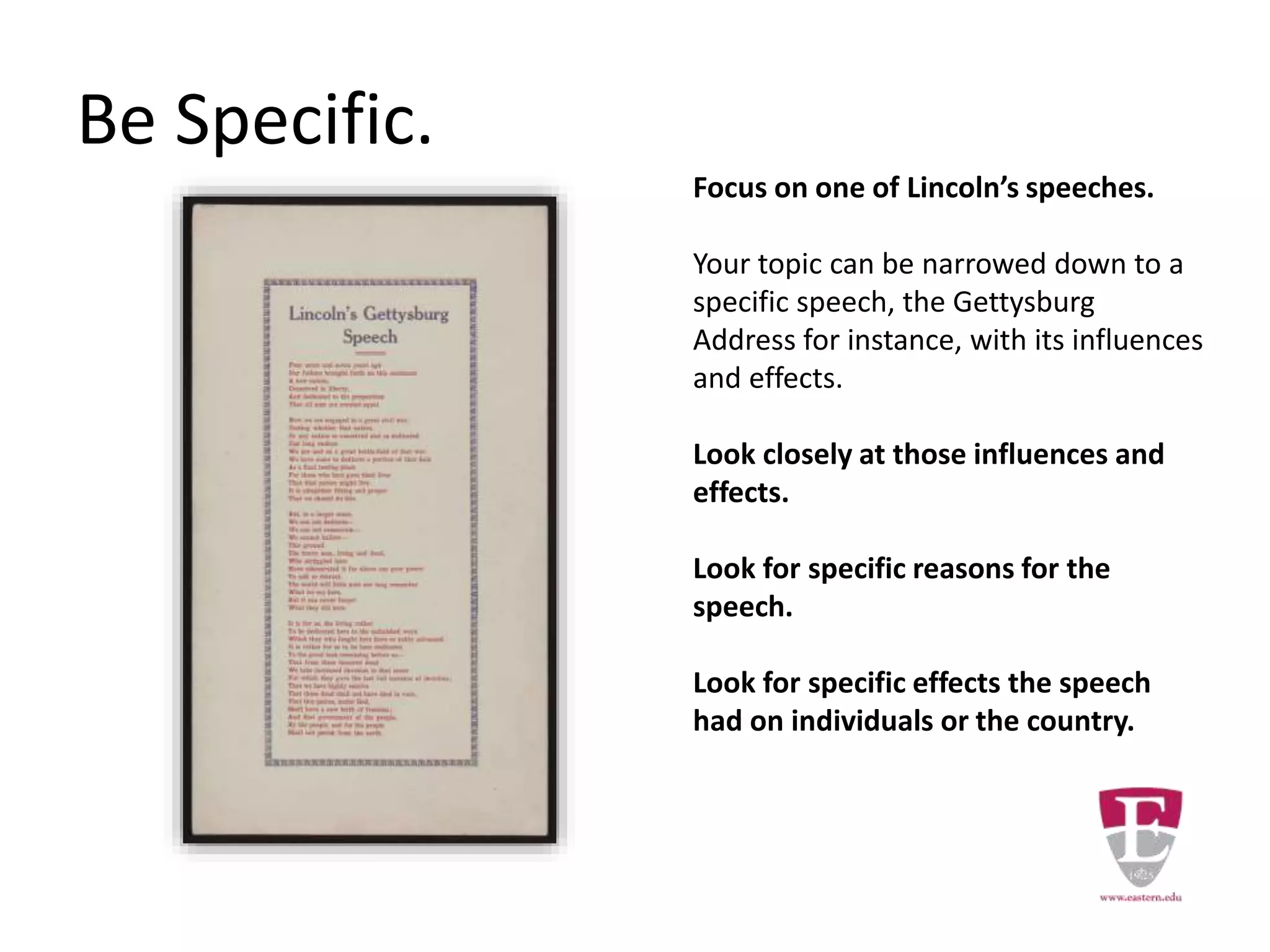Be Specific.
Focus on one of Lincoln’s speeches.
Your topic can be narrowed down to a
specific speech, the Gettysburg
Address for instance, with its influences
and effects.
Look closely at those influences and
effects.
Look for specific reasons for the
speech.
Look for specific effects the speech
had on individuals or the country.
 