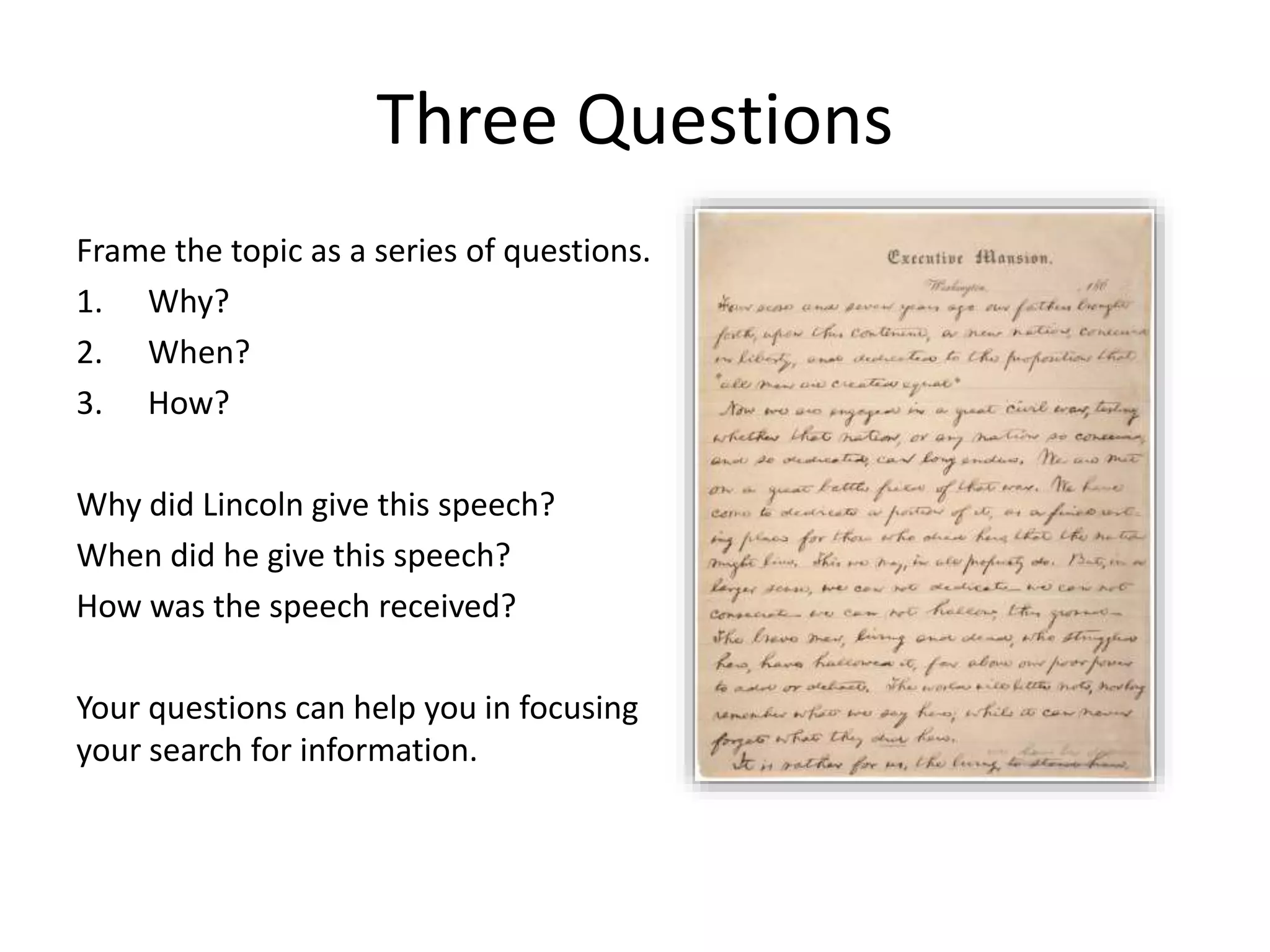 Three Questions
Frame the topic as a series of questions.
1. Why?
2. When?
3. How?
Why did Lincoln give this speech?
When did he give this speech?
How was the speech received?
Your questions can help you in focusing
your search for information.
 
