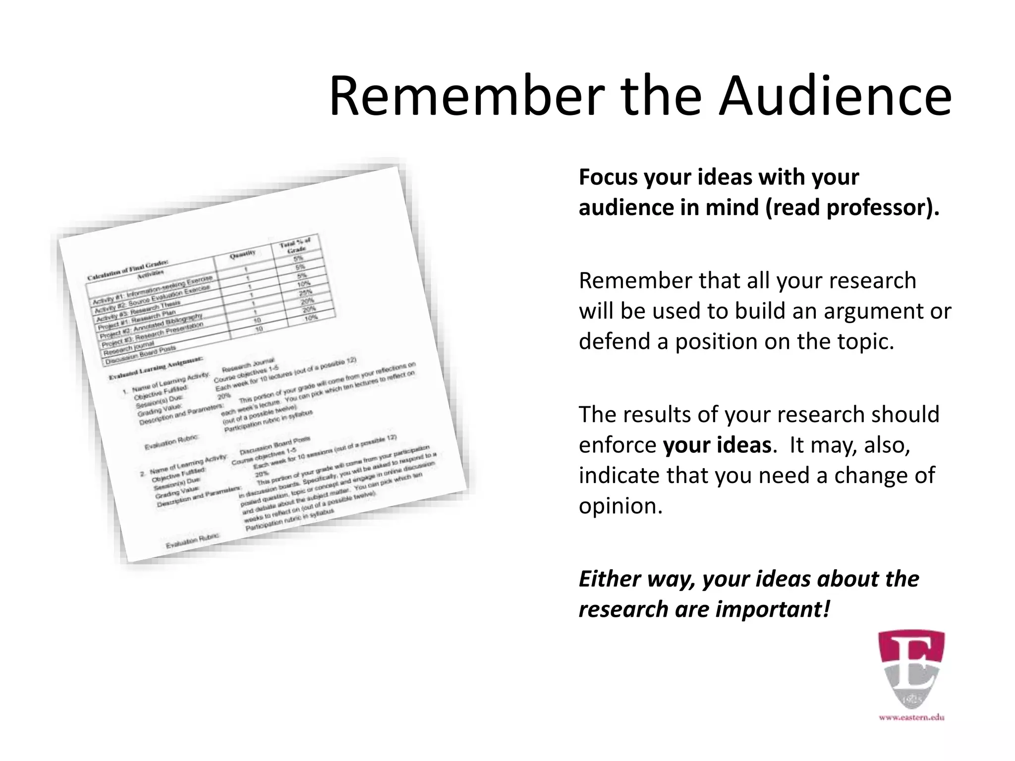 Remember the Audience
Focus your ideas with your
audience in mind (read professor).
Remember that all your research
will be used to build an argument or
defend a position on the topic.
The results of your research should
enforce your ideas. It may, also,
indicate that you need a change of
opinion.
Either way, your ideas about the
research are important!
 