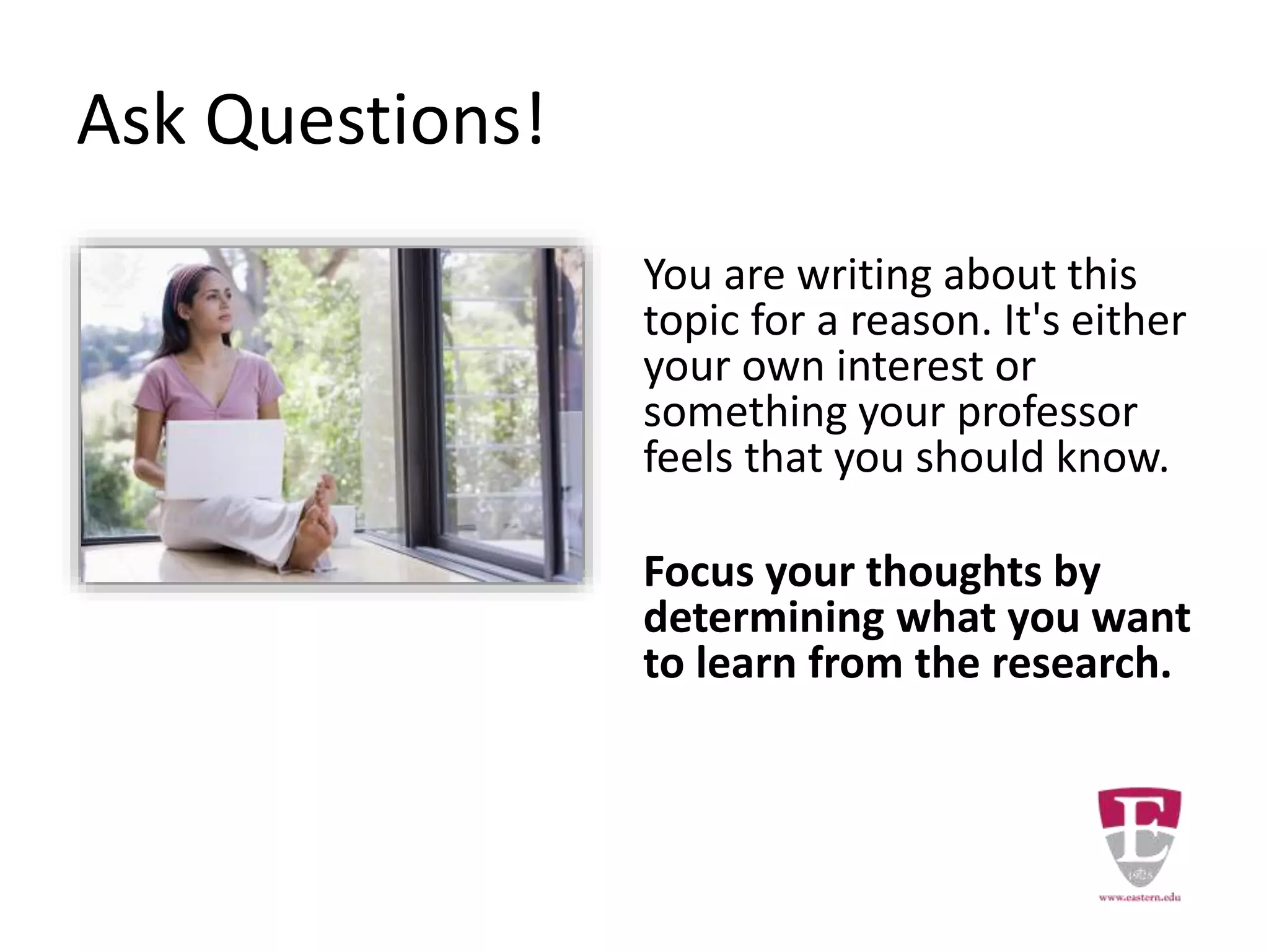 Ask Questions!
You are writing about this
topic for a reason. It's either
your own interest or
something your professor
feels that you should know.
Focus your thoughts by
determining what you want
to learn from the research.
 