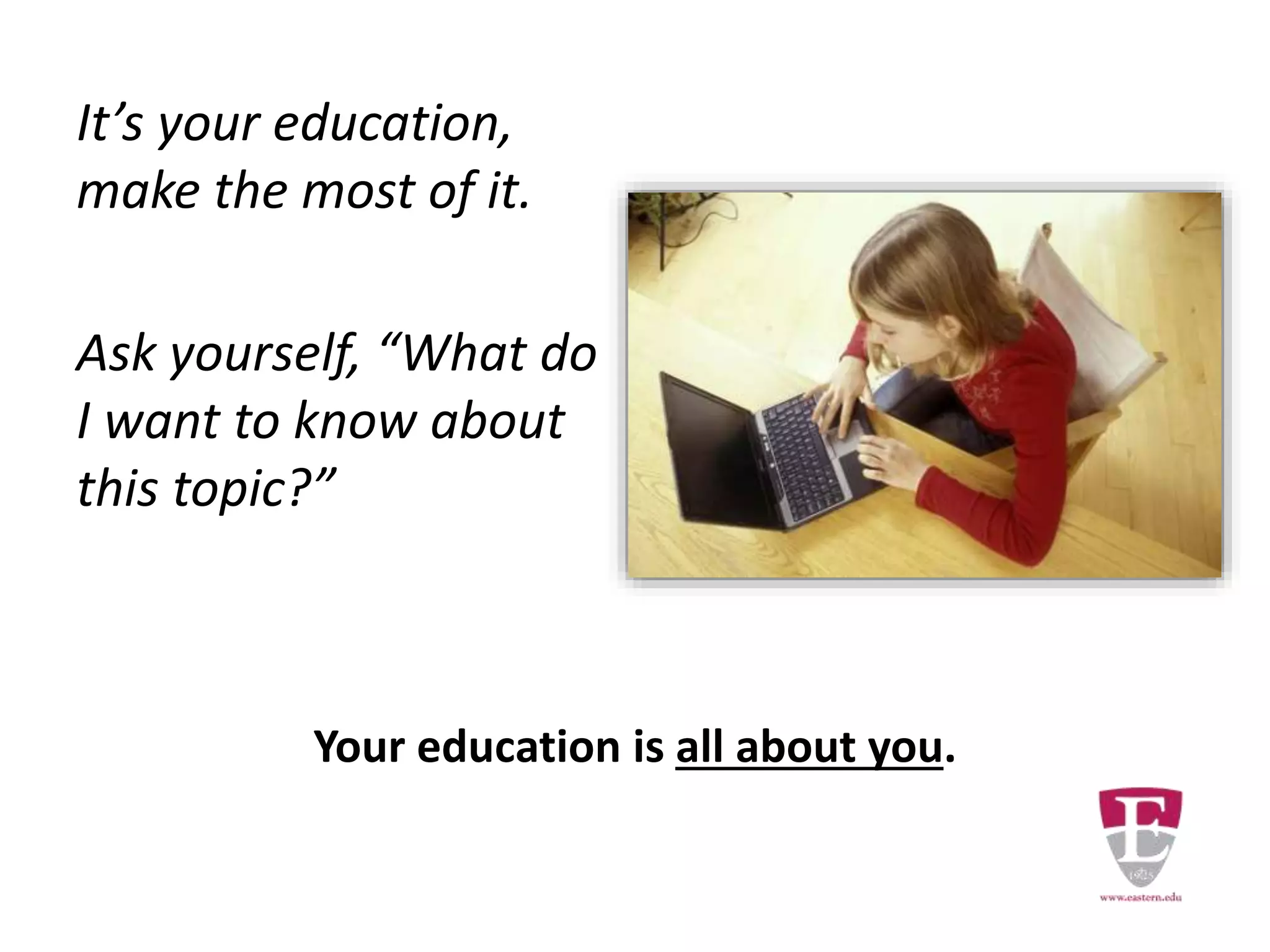 It’s your education,
make the most of it.
Ask yourself, “What do
I want to know about
this topic?”
Your education is all about you.
 