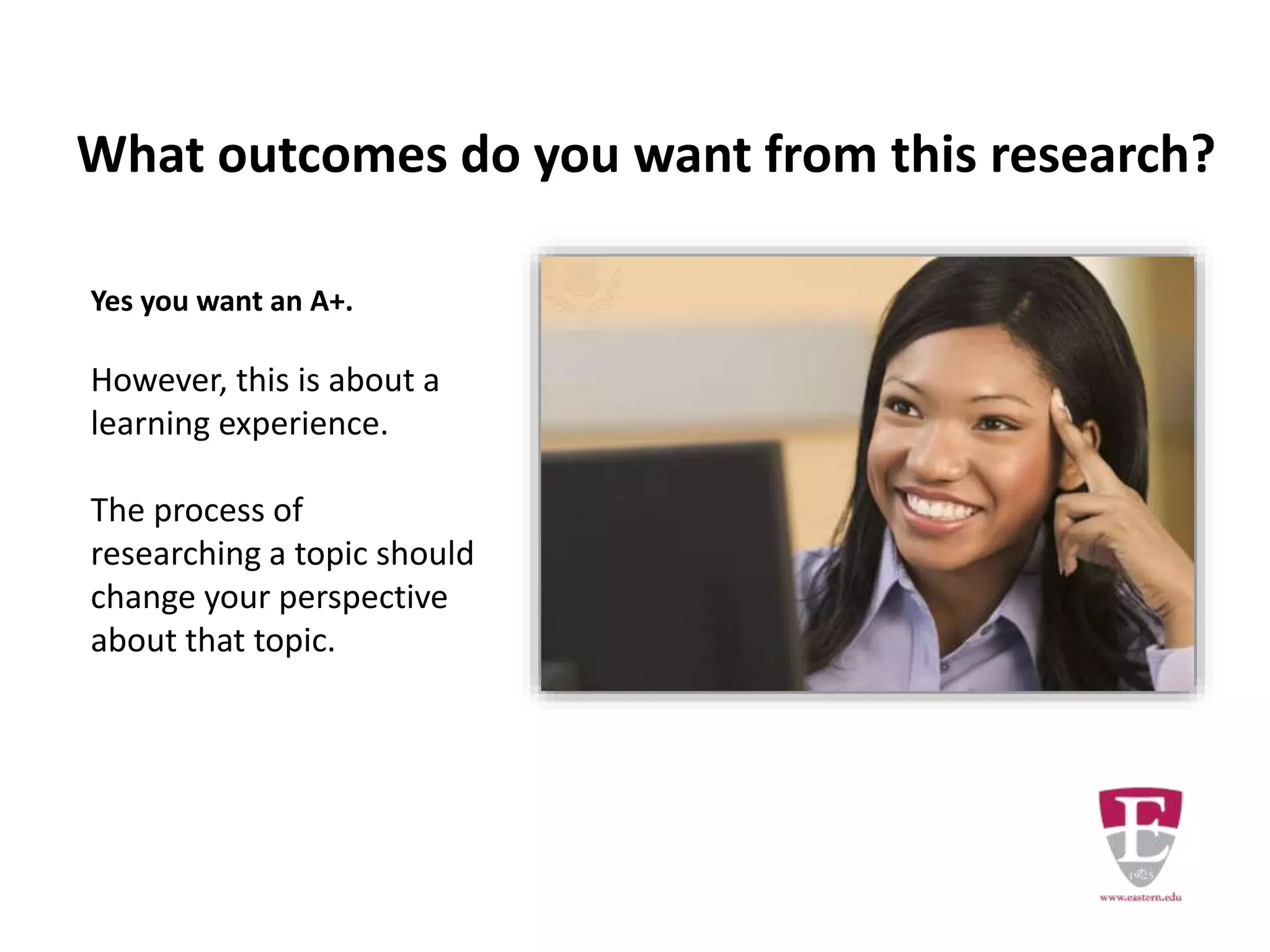 What outcomes do you want from this research?
Yes you want an A+.
However, this is about a
learning experience.
The process of
researching a topic should
change your perspective
about that topic.
 
