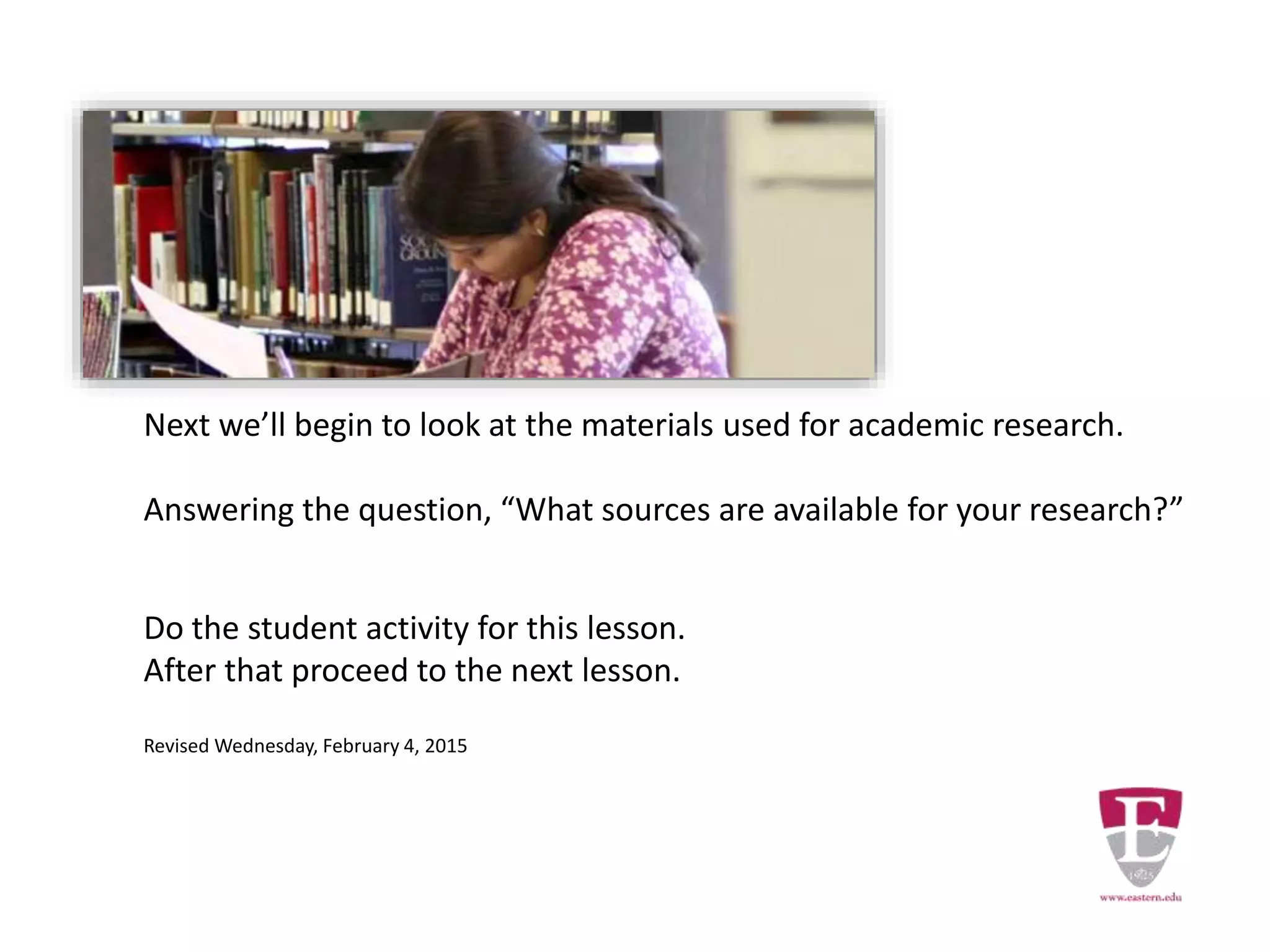 Next we’ll begin to look at the materials used for academic research.
Answering the question, “What sources are available for your research?”
Do the student activity for this lesson.
After that proceed to the next lesson.
Revised Wednesday, February 4, 2015
 