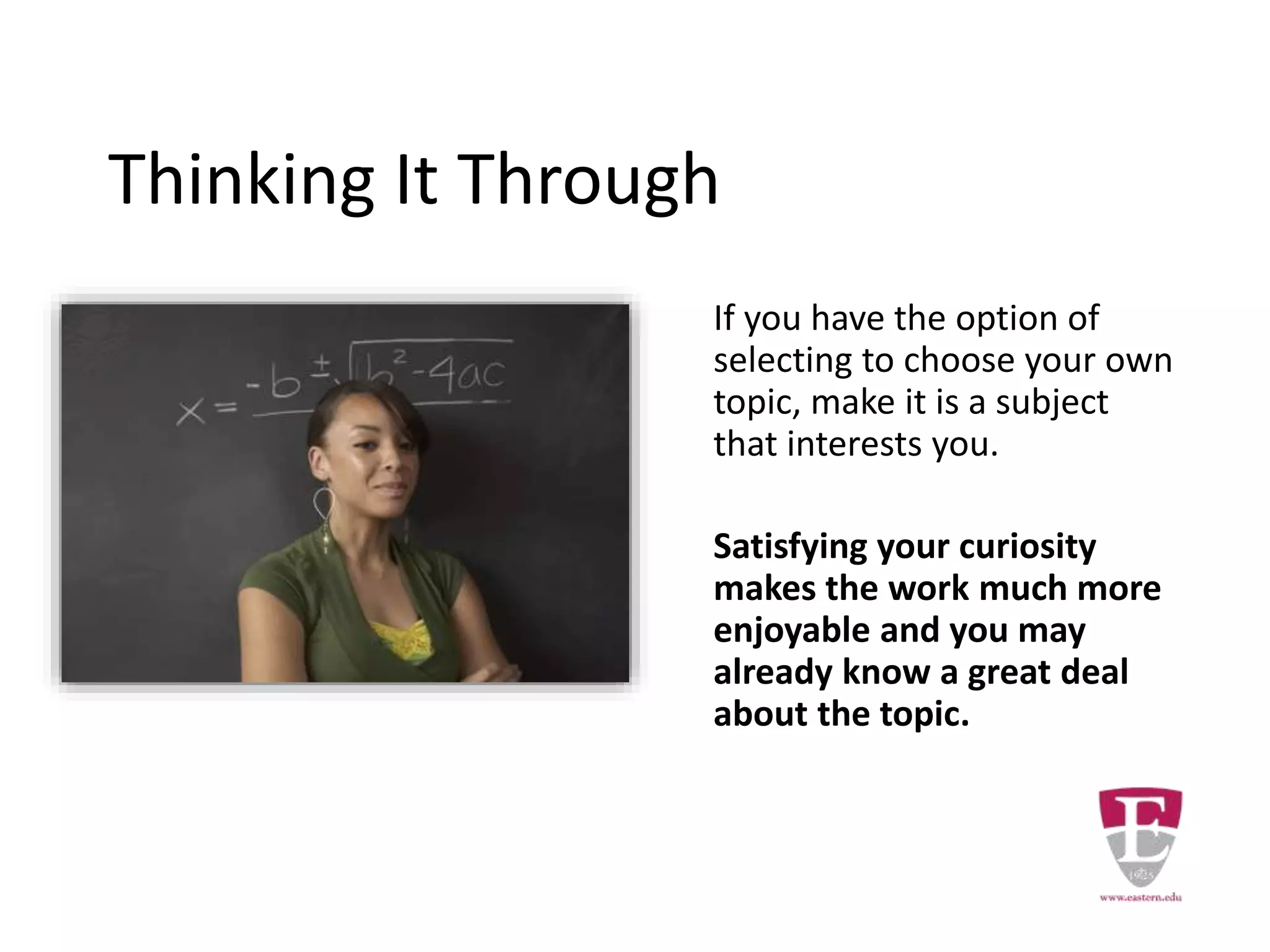Thinking It Through
If you have the option of
selecting to choose your own
topic, make it is a subject
that interests you.
Satisfying your curiosity
makes the work much more
enjoyable and you may
already know a great deal
about the topic.
 