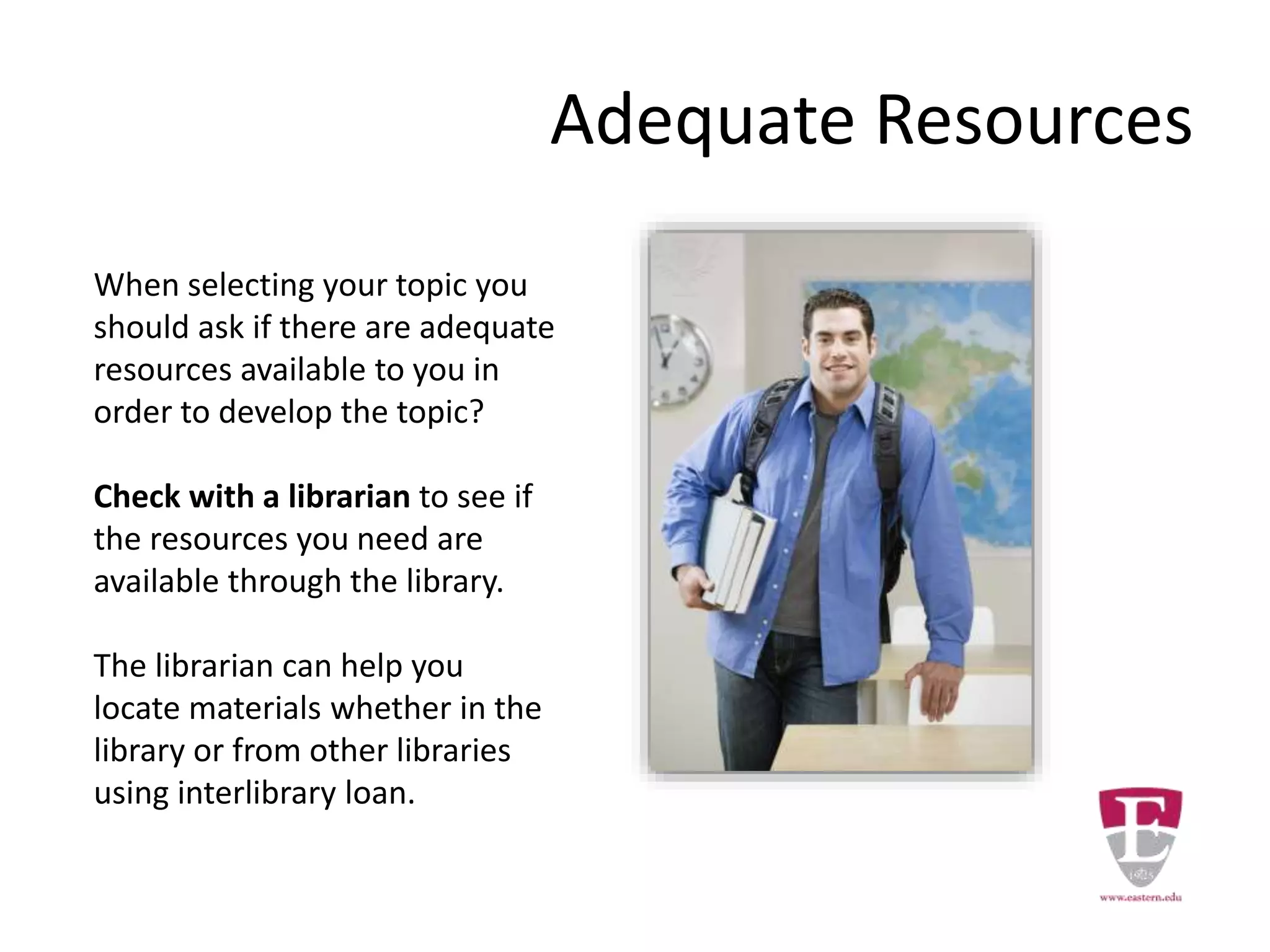 Adequate Resources
When selecting your topic you
should ask if there are adequate
resources available to you in
order to develop the topic?
Check with a librarian to see if
the resources you need are
available through the library.
The librarian can help you
locate materials whether in the
library or from other libraries
using interlibrary loan.
 