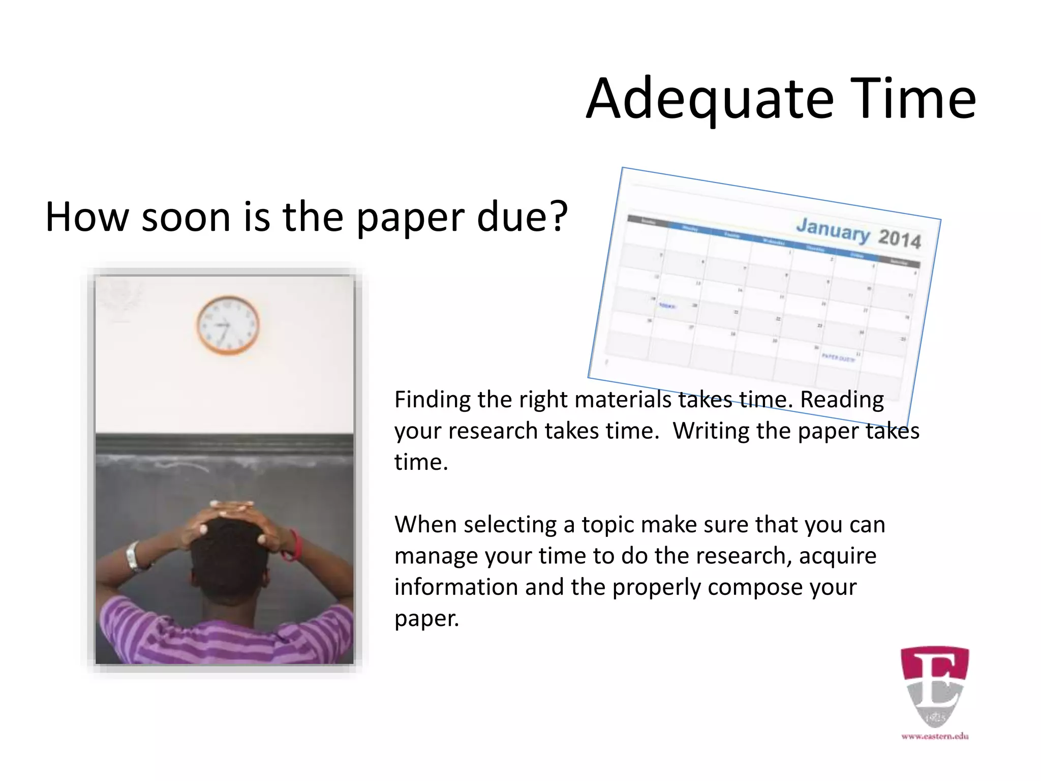 How soon is the paper due?
Adequate Time
Finding the right materials takes time. Reading
your research takes time. Writing the paper takes
time.
When selecting a topic make sure that you can
manage your time to do the research, acquire
information and the properly compose your
paper.
 