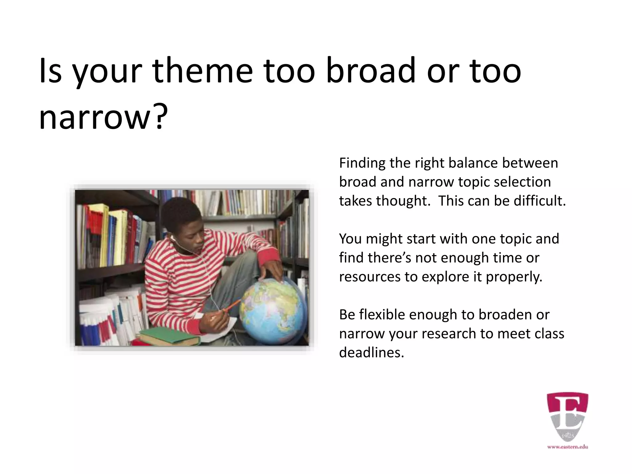 Is your theme too broad or too
narrow?
Finding the right balance between
broad and narrow topic selection
takes thought. This can be difficult.
You might start with one topic and
find there’s not enough time or
resources to explore it properly.
Be flexible enough to broaden or
narrow your research to meet class
deadlines.
 