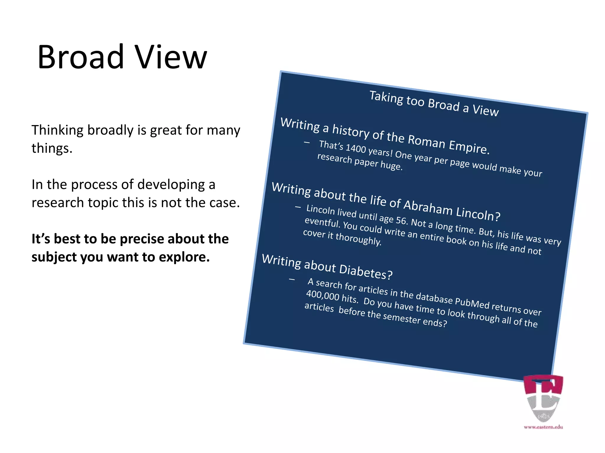 Broad View
Thinking broadly is great for many
things.
In the process of developing a
research topic this is not the case.
It’s best to be precise about the
subject you want to explore.
 