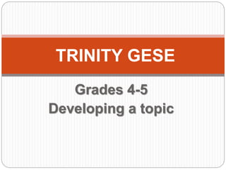 Grades 4-5
Developing a topic
TRINITY GESE
 