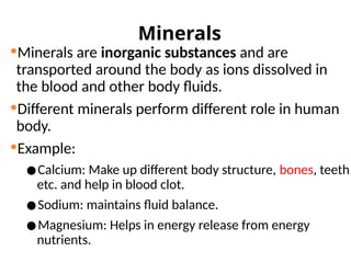 Minerals
Minerals are inorganic substances and are
transported around the body as ions dissolved in
the blood and other body fluids.
Different minerals perform different role in human
body.
Example:
•Calcium: Make up different body structure, bones, teeth
etc. and help in blood clot.
•Sodium: maintains fluid balance.
•Magnesium: Helps in energy release from energy
nutrients.
 