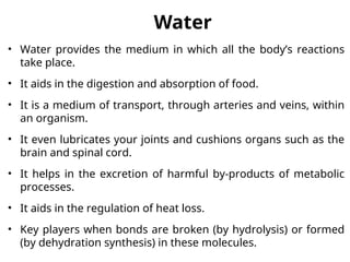 Water
• Water provides the medium in which all the body’s reactions
take place.
• It aids in the digestion and absorption of food.
• It is a medium of transport, through arteries and veins, within
an organism.
• It even lubricates your joints and cushions organs such as the
brain and spinal cord.
• It helps in the excretion of harmful by-products of metabolic
processes.
• It aids in the regulation of heat loss.
• Key players when bonds are broken (by hydrolysis) or formed
(by dehydration synthesis) in these molecules.
 
