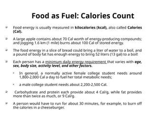 Food as Fuel: Calories Count
 Food energy is usually measured in kilocalories (kcal), also called Calories
(Cal).
 A large apple contains about 70 Cal worth of energy-producing compounds;
and jogging 1.6 km (1 mile) burns about 100 Cal of stored energy.
 The food energy in a slice of bread could bring a liter of water to a boil, and
a pound of body fat has enough energy to bring 52 liters (13 gal) to a boil!
 Each person has a minimum daily energy requirement that varies with age,
sex, body size, activity level, and other factors.
 In general, a normally active female college student needs around
1,800-2,000 Cal a day to fuel her total metabolic needs;
 a male college student needs about 2,200-2,500 Cal.
 Carbohydrate and protein each provide about 4 Cal/g, while fat provides
more than twice as much, or 9 Cal/g.
 A person would have to run for about 30 minutes, for example, to burn off
the calories in a cheeseburger.
 