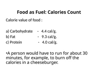 Calorie value of food :
a) Carbohydrate - 4.4 cal/g.
b) Fat - 9.3 cal/g.
c) Protein - 4.0 cal/g.
•A person would have to run for about 30
minutes, for example, to burn off the
calories in a cheeseburger.
Food as Fuel: Calories Count
 