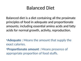 Balanced Diet
Balanced diet is a diet containing all the proximate
principles of food in adequate and proportionate
amounts; including essential amino acids and fatty
acids for normal growth, activity, reproduction.
•Adequate : Means the amount that supply the
exact calories.
•Proportionate amount : Means presence of
appropriate proportion of food stuffs.
 
