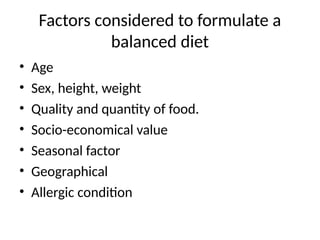 Factors considered to formulate a
balanced diet
• Age
• Sex, height, weight
• Quality and quantity of food.
• Socio-economical value
• Seasonal factor
• Geographical
• Allergic condition
 