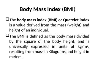 Body Mass Index (BMI)
The body mass index (BMI) or Quetelet index
is a value derived from the mass (weight) and
height of an individual.
The BMI is defined as the body mass divided
by the square of the body height, and is
universally expressed in units of kg/m2
,
resulting from mass in Kilograms and height in
meters.
 