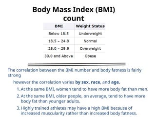 Body Mass Index (BMI)
count
The correlation between the BMI number and body fatness is fairly
strong
however the correlation varies by sex, race, and age.
1.At the same BMI, women tend to have more body fat than men.
2.At the same BMI, older people, on average, tend to have more
body fat than younger adults.
3.Highly trained athletes may have a high BMI because of
increased muscularity rather than increased body fatness.
 