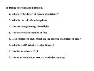 1) Define nutrients and nutrition.
2. What are the different classes of nutrients?
3. What is the role of carbohydrate
4. How we can get energy from lipids
5. How calories are counted in food
6. Define balanced diet. What are the criteria of a balanced died?
7. What is BMI? What is its significance?
8. How it can calculated (4
9. How to calculate how many kilocalories you need
 