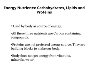 Energy Nutrients: Carbohydrates, Lipids and
Proteins
• Used by body as source of energy.
•All these three nutrients are Carbon containing
compounds.
•Proteins are not preferred energy source. They are
building blocks to make our body.
•Body does not get energy from vitamins,
minerals, water.
 