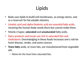 Lipids
• Body uses lipids to build cell membranes, as energy stores, and
as a reservoir for fat-soluble vitamins.
• Linoleic acid and alpha-linolenic acid are essential fatty acids,
meaning the human body needs them but cannot make them.
• Mainly 2 types: saturated and unsaturated fatty acids.
• Dairy products and meats are rich in saturated fats and
cholesterol. Overindulging in these foods increases one's risk for
heart disease, stroke, and some cancers.
• Trans fatty acids, or trans fats, are manufactured from vegetable
oils.
– Worse for the heart than saturated fats.
 