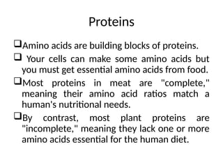 Proteins
Amino acids are building blocks of proteins.
 Your cells can make some amino acids but
you must get essential amino acids from food.
Most proteins in meat are "complete,"
meaning their amino acid ratios match a
human's nutritional needs.
By contrast, most plant proteins are
"incomplete," meaning they lack one or more
amino acids essential for the human diet.
 