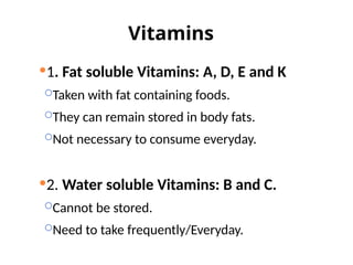 Vitamins
1. Fat soluble Vitamins: A, D, E and K
Taken with fat containing foods.
They can remain stored in body fats.
Not necessary to consume everyday.
2. Water soluble Vitamins: B and C.
Cannot be stored.
Need to take frequently/Everyday.
 