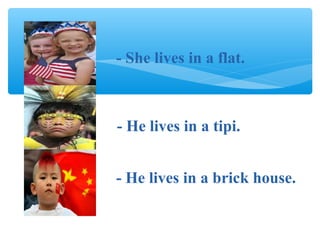 - He lives in a tipi.
- She lives in a flat.
- He lives in a brick house.