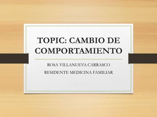 TOPIC: CAMBIO DE
COMPORTAMIENTO
ROSA VILLANUEVA CARRASCO
RESIDENTE MEDICINA FAMILIAR
 