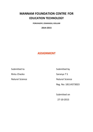 MANNAM FOUNDATION CENTRE FOR
EDUCATION TECHNOLOGY
PORUVAZHY, EDAKKADU, KOLLAM
2014-2015
ASSIGNMENT
Submitted to Submitted by
Rintu Chacko Saranya T S
Natural Science Natural Science
Reg. No: 18114373023
Submitted on
27-10-2015
 
