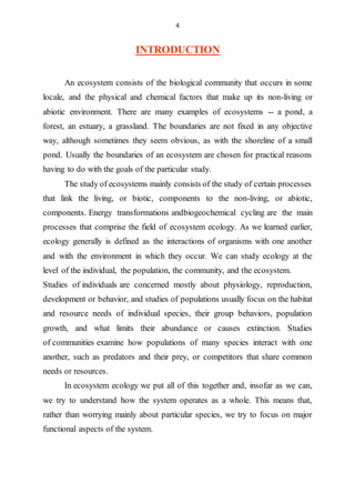 4
INTRODUCTION
An ecosystem consists of the biological community that occurs in some
locale, and the physical and chemical factors that make up its non-living or
abiotic environment. There are many examples of ecosystems -- a pond, a
forest, an estuary, a grassland. The boundaries are not fixed in any objective
way, although sometimes they seem obvious, as with the shoreline of a small
pond. Usually the boundaries of an ecosystem are chosen for practical reasons
having to do with the goals of the particular study.
The study of ecosystems mainly consists of the study of certain processes
that link the living, or biotic, components to the non-living, or abiotic,
components. Energy transformations andbiogeochemical cycling are the main
processes that comprise the field of ecosystem ecology. As we learned earlier,
ecology generally is defined as the interactions of organisms with one another
and with the environment in which they occur. We can study ecology at the
level of the individual, the population, the community, and the ecosystem.
Studies of individuals are concerned mostly about physiology, reproduction,
development or behavior, and studies of populations usually focus on the habitat
and resource needs of individual species, their group behaviors, population
growth, and what limits their abundance or causes extinction. Studies
of communities examine how populations of many species interact with one
another, such as predators and their prey, or competitors that share common
needs or resources.
In ecosystem ecology we put all of this together and, insofar as we can,
we try to understand how the system operates as a whole. This means that,
rather than worrying mainly about particular species, we try to focus on major
functional aspects of the system.
 