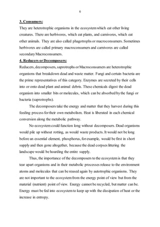 6
3. Consumers:
They are heterotrophic organisms in the ecosystemwhich eat other living
creatures. There are herbivores, which eat plants, and carnivores, which eat
other animals. They are also called phagotrophs or macroconsumers. Sometimes
herbivores are called primary macroconsumers and carnivores are called
secondaryMacroconsumers.
4. Reducers orDecomposers:
Reducers, decomposers, saprotrophs orMacroconsumers are heterotrophic
organisms that breakdown dead and waste matter. Fungi and certain bacteria are
the prime representatives of this category. Enzymes are secreted by their cells
into or onto dead plant and animal debris. These chemicals digest the dead
organism into smaller bits or molecules, which can be absorbed bythe fungi or
bacteria (saprotrophs).
The decomposers take the energy and matter that they harvest during this
feeding process fortheir own metabolism. Heat is liberated in each chemical
conversion along the metabolic pathway.
No ecosystem could function long without decomposers. Dead organisms
would pile up without rotting, as would waste products. It would not be long
before an essential element, phosphorus, forexample, would be first in short
supply and then gone altogether, because the dead corpses littering the
landscape would be hoarding the entire supply.
Thus, the importance of the decomposers to the ecosystem is that they
tear apart organisms and in their metabolic processes release to the environment
atoms and molecules that can be reused again by autotrophic organisms. They
are not important to the ecosystemfrom the energy point of view but from the
material (nutrient) point of view. Energy cannot be recycled, but matter can be.
Energy must be fed into ecosystem to keep up with the dissipation of heat or the
increase in entropy.
 