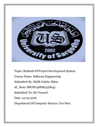 Topic: Methods Of Project Development System
Course Name: Software Engineering
Submitted By: Malik GohAr Abbas
Id_Num: BSCSF14MM031(Reg)
Submitted To: Sir Touseef
Date: 14-03-2016
Department Of Computer Science, Uos Mwi.
 