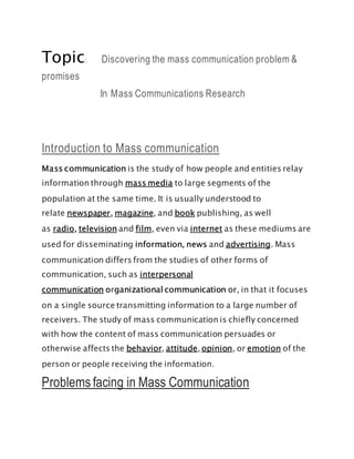 Topic: Discovering the mass communication problem &
promises
In Mass Communications Research
Introduction to Mass communication
Mass communication is the study of how people and entities relay
information through mass media to large segments of the
population at the same time. It is usually understood to
relate newspaper, magazine, and book publishing, as well
as radio, television and film, even via internet as these mediums are
used for disseminating information, news and advertising. Mass
communication differs from the studies of other forms of
communication, such as interpersonal
communication organizational communication or, in that it focuses
on a single source transmitting information to a large number of
receivers. The study of mass communication is chiefly concerned
with how the content of mass communication persuades or
otherwise affects the behavior, attitude, opinion, or emotion of the
person or people receiving the information.
Problems facing in Mass Communication
 