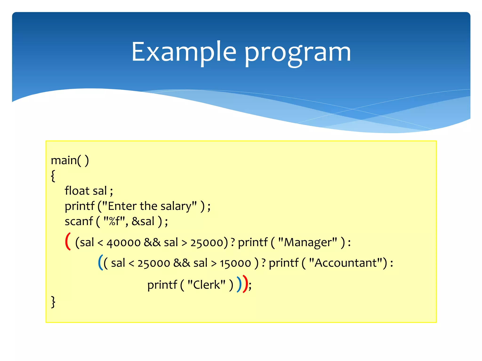 Example program main( ) { float sal ; printf ("Enter the salary" ) ; scanf ( "%f", &sal ) ; ( (sal < 40000 && sal > 25000) ? printf ( "Manager" ) : (( sal < 25000 && sal > 15000 ) ? printf ( "Accountant") : printf ( "Clerk" ) )); } 