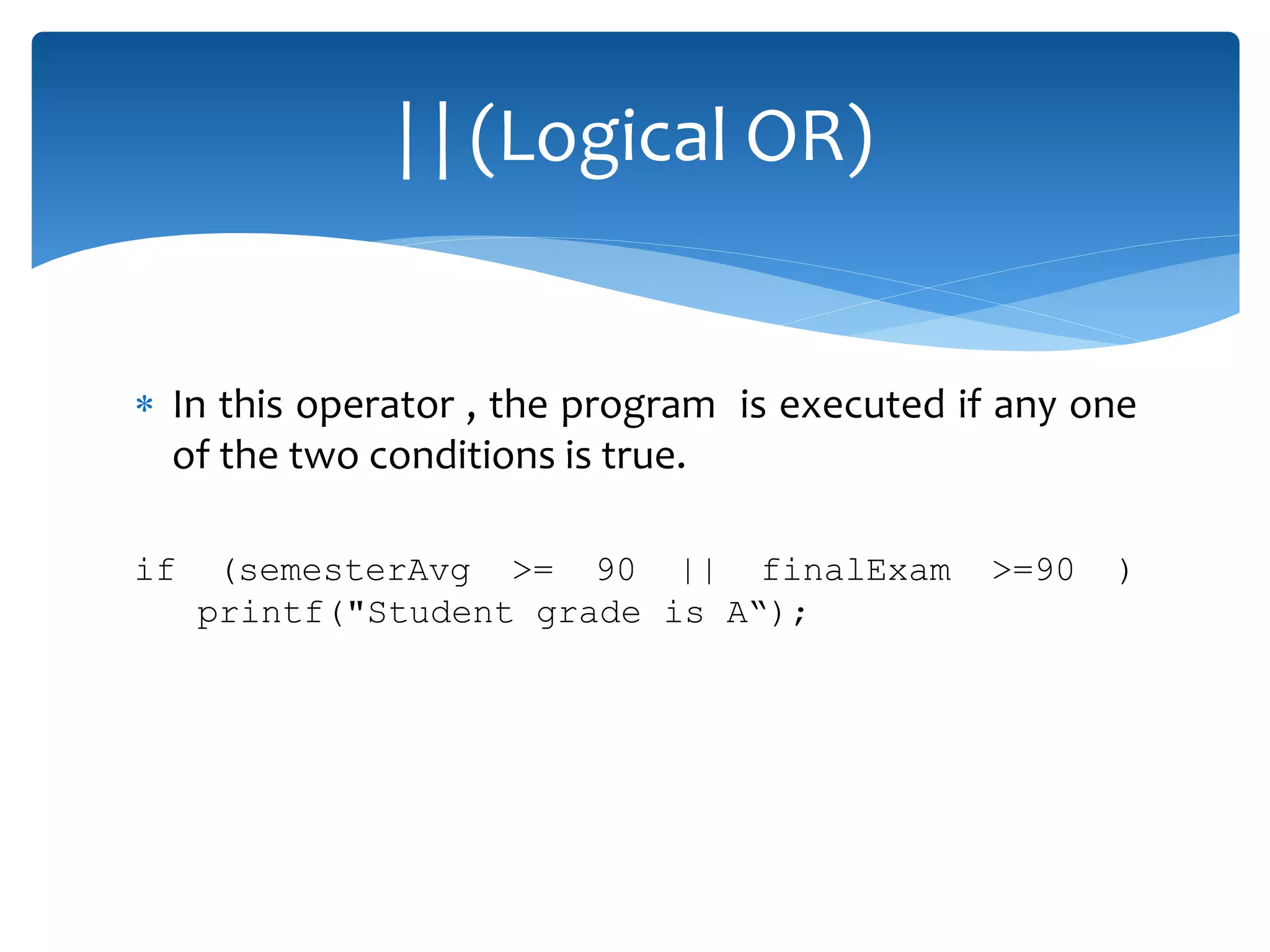  In this operator , the program is executed if any one of the two conditions is true. if (semesterAvg >= 90 || finalExam >=90 ) printf("Student grade is A“); | | (Logical OR) 