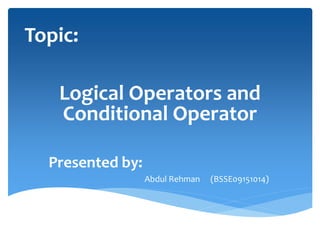 Topic:
Logical Operators and
Conditional Operator
Presented by:
Abdul Rehman (BSSE09151014)
 