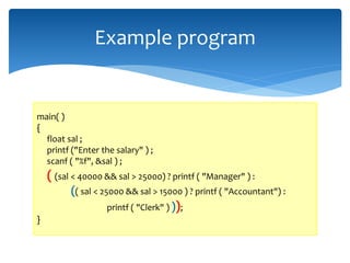 Example program
main( )
{
float sal ;
printf ("Enter the salary" ) ;
scanf ( "%f", &sal ) ;
( (sal < 40000 && sal > 25000) ? printf ( "Manager" ) :
(( sal < 25000 && sal > 15000 ) ? printf ( "Accountant") :
printf ( "Clerk" ) ));
}
 