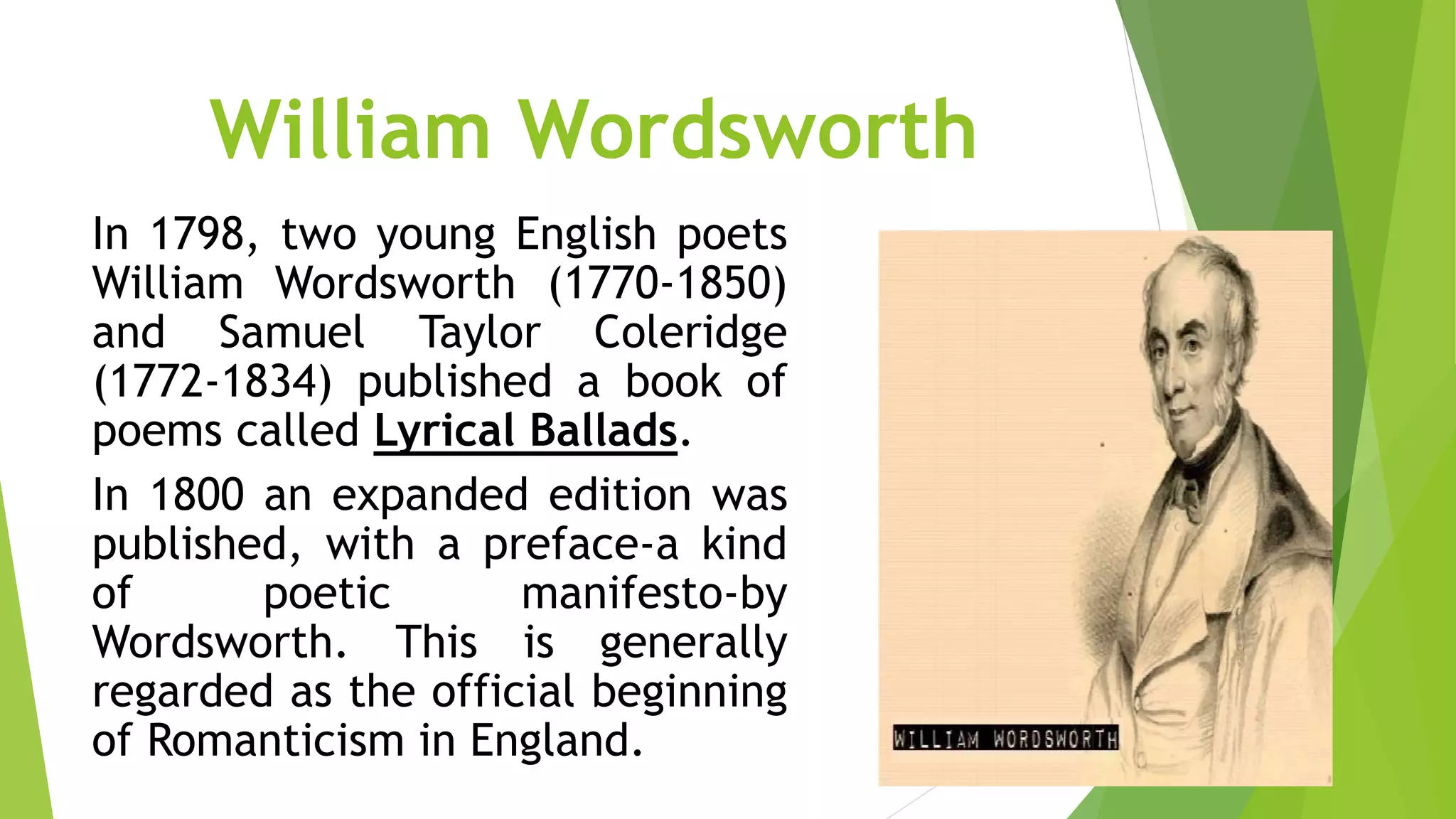 William Wordsworth
In 1798, two young English poets
William Wordsworth (1770-1850)
and Samuel Taylor Coleridge
(1772-1834) published a book of
poems called Lyrical Ballads.
In 1800 an expanded edition was
published, with a preface-a kind
of poetic manifesto-by
Wordsworth. This is generally
regarded as the official beginning
of Romanticism in England.
 