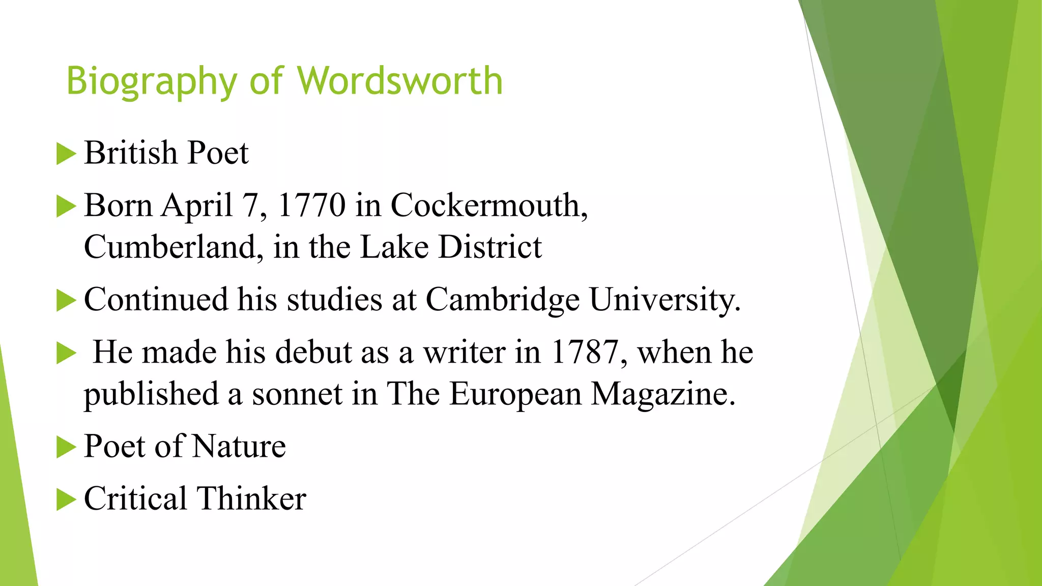 Biography of Wordsworth
 British Poet
 Born April 7, 1770 in Cockermouth,
Cumberland, in the Lake District
 Continued his studies at Cambridge University.
 He made his debut as a writer in 1787, when he
published a sonnet in The European Magazine.
 Poet of Nature
 Critical Thinker
 