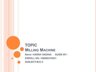TOPIC
MILLING MACHINE
Name :HARSH VASAVA GUIDE BY :
ENROLL NO.:166060319031
SUBJECT:M.E-3
 