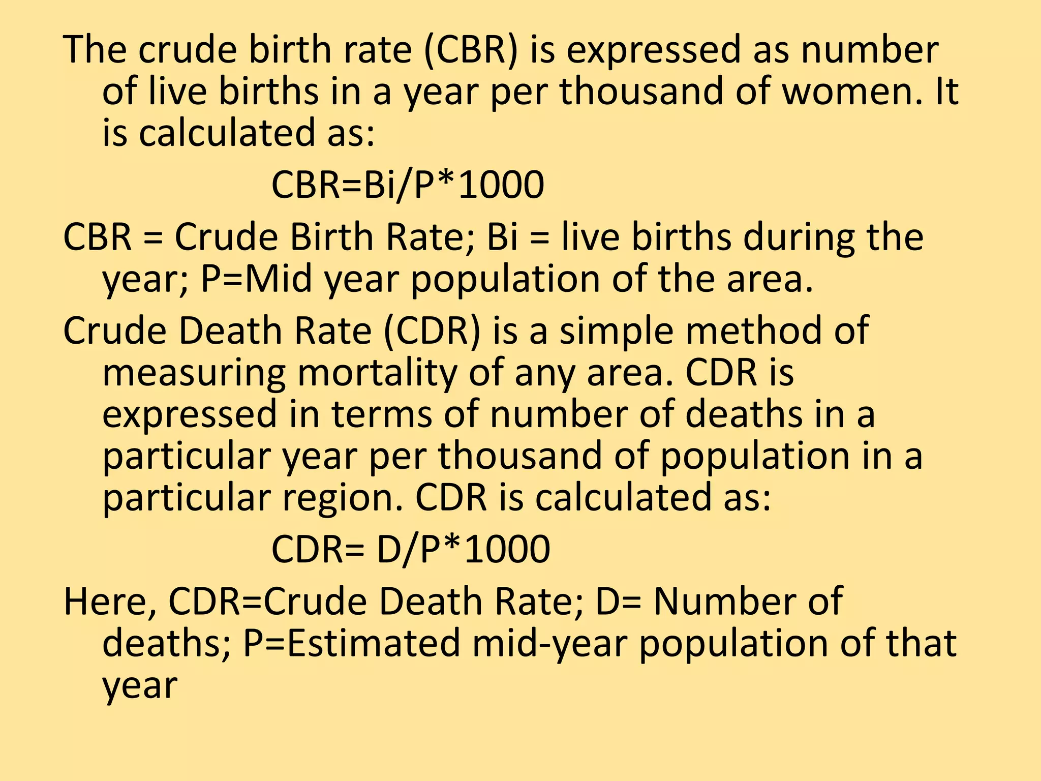The crude birth rate (CBR) is expressed as number
of live births in a year per thousand of women. It
is calculated as:
CBR=Bi/P*1000
CBR = Crude Birth Rate; Bi = live births during the
year; P=Mid year population of the area.
Crude Death Rate (CDR) is a simple method of
measuring mortality of any area. CDR is
expressed in terms of number of deaths in a
particular year per thousand of population in a
particular region. CDR is calculated as:
CDR= D/P*1000
Here, CDR=Crude Death Rate; D= Number of
deaths; P=Estimated mid-year population of that
year
 
