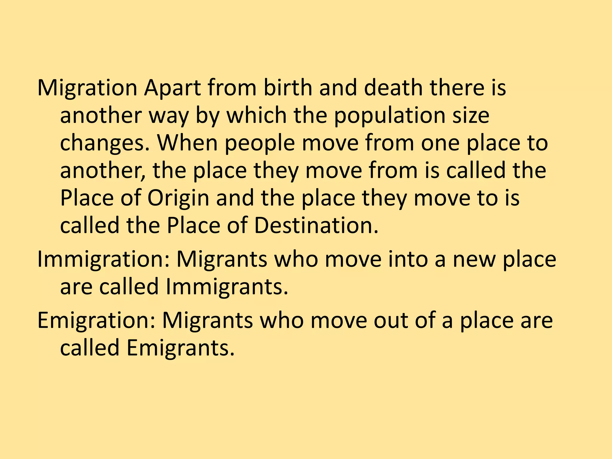 Migration Apart from birth and death there is
another way by which the population size
changes. When people move from one place to
another, the place they move from is called the
Place of Origin and the place they move to is
called the Place of Destination.
Immigration: Migrants who move into a new place
are called Immigrants.
Emigration: Migrants who move out of a place are
called Emigrants.
 